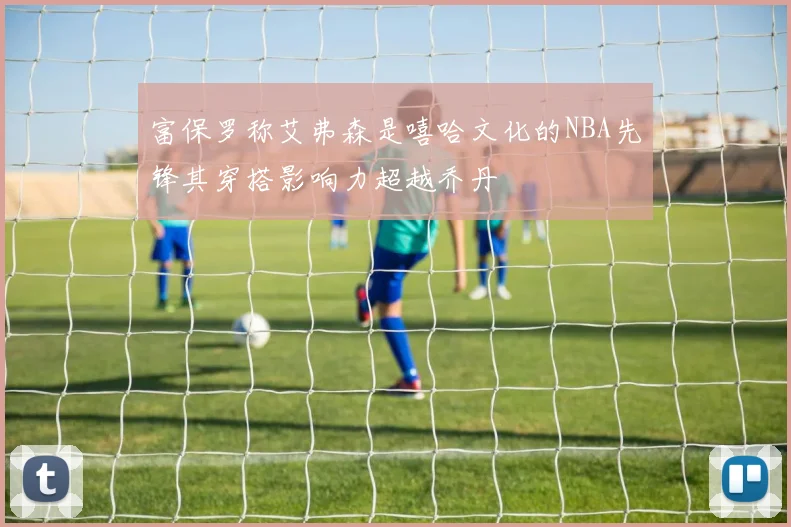 富保罗称艾弗森是嘻哈文化的NBA先锋其穿搭影响力超越乔丹