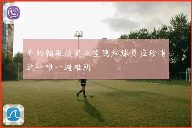 乔约翰逊谈更衣室隐私球员应珍惜这一唯一避难所