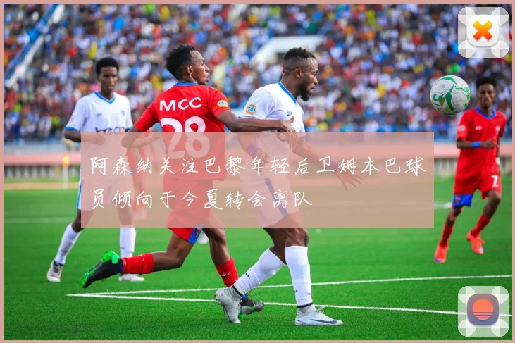 阿森纳关注巴黎年轻后卫姆本巴球员倾向于今夏转会离队