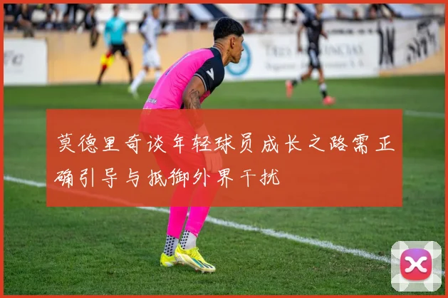 莫德里奇谈年轻球员成长之路需正确引导与抵御外界干扰