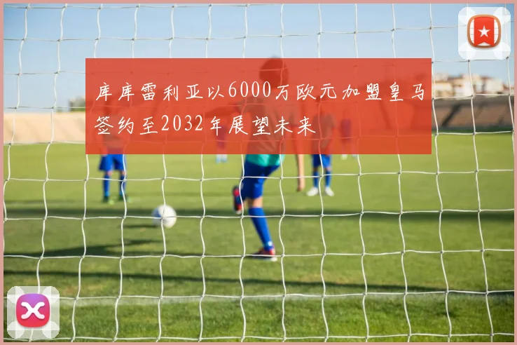 库库雷利亚以6000万欧元加盟皇马签约至2032年展望未来