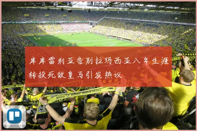 库库雷利亚告别拉玛西亚八年生涯转投死敌皇马引发热议