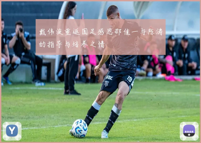 戴伟浚重返国足感恩邵佳一与陈涛的指导与培养之情