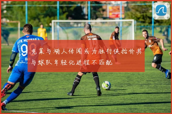 克莱与湖人传闻或为独行侠抬价其与球队年轻化进程不匹配