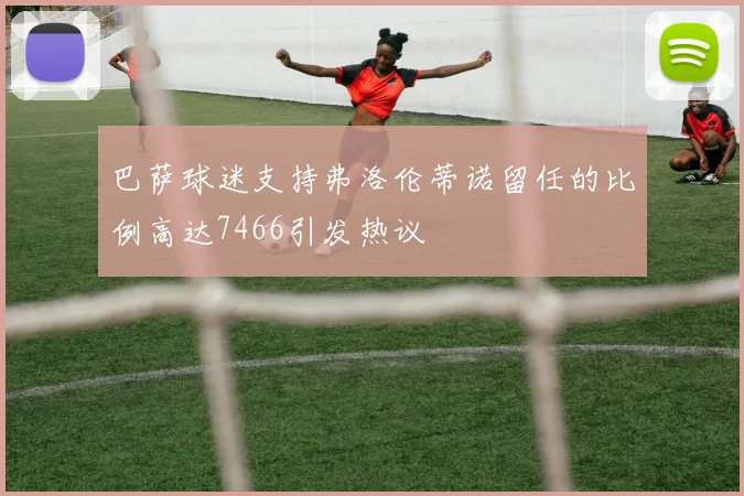 巴萨球迷支持弗洛伦蒂诺留任的比例高达7466引发热议
