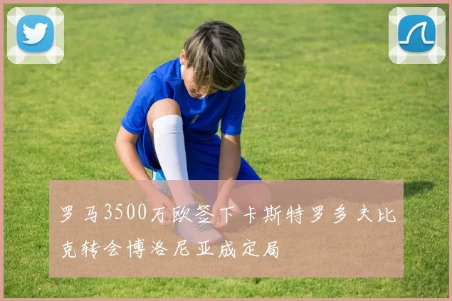 罗马3500万欧签下卡斯特罗多夫比克转会博洛尼亚成定局