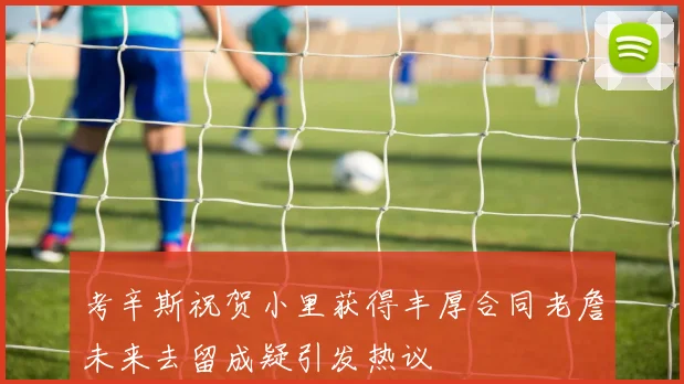 考辛斯祝贺小里获得丰厚合同老詹未来去留成疑引发热议