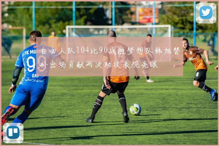 自由人队104比90战胜梦想队韩旭替补出场贡献两次助攻表现亮眼