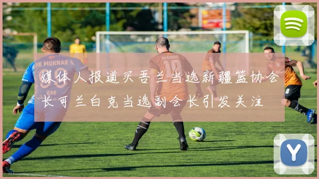 媒体人报道买吾兰当选新疆篮协会长可兰白克当选副会长引发关注