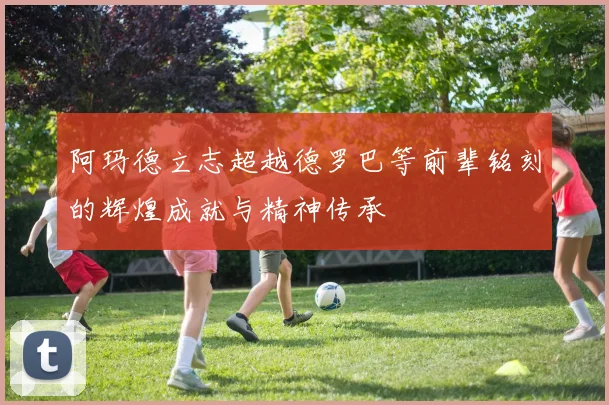 阿玛德立志超越德罗巴等前辈铭刻的辉煌成就与精神传承