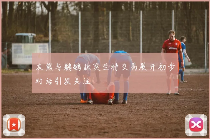 灰熊与鹈鹕就莫兰特交易展开初步对话引发关注